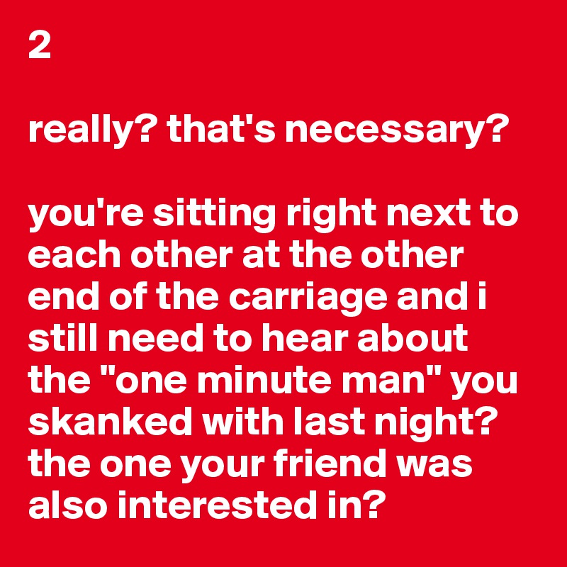 2

really? that's necessary? 

you're sitting right next to each other at the other end of the carriage and i still need to hear about the "one minute man" you skanked with last night? 
the one your friend was also interested in?