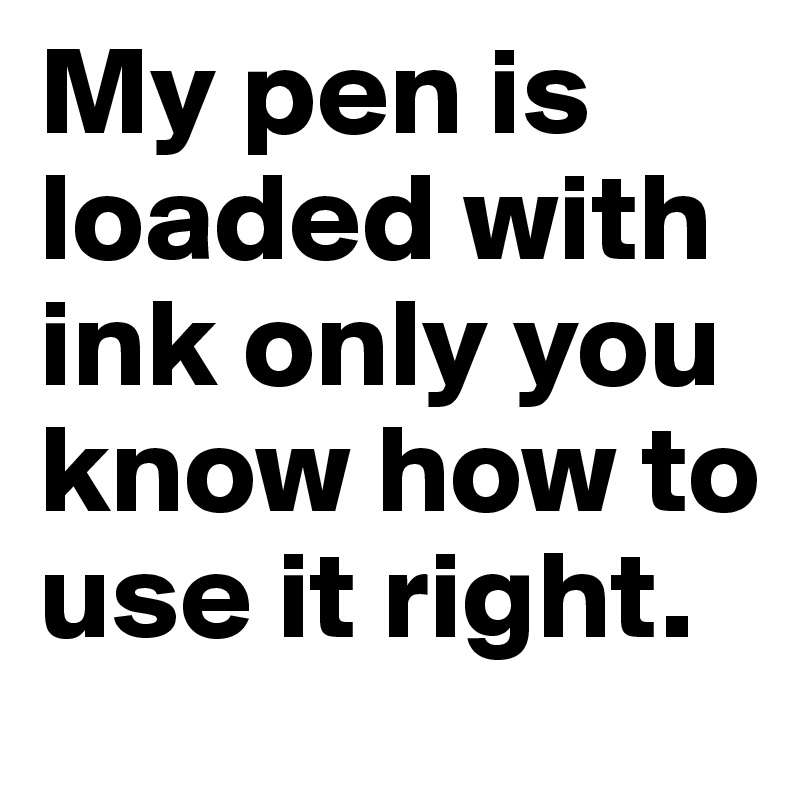 My pen is loaded with ink only you know how to use it right.