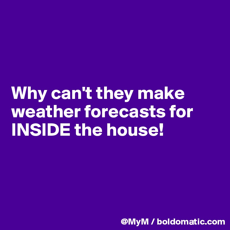 



Why can't they make weather forecasts for INSIDE the house! 



