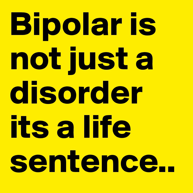 Bipolar is not just a disorder its a life sentence..