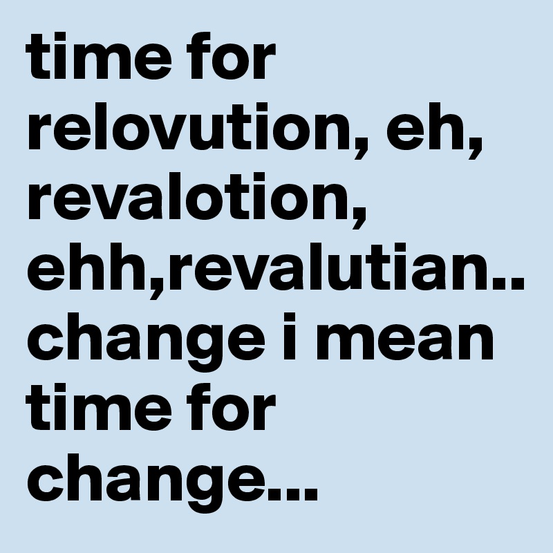 time for  relovution, eh, revalotion, ehh,revalutian..
change i mean time for change...