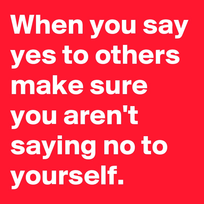 When you say yes to others make sure you aren't saying no to yourself.
