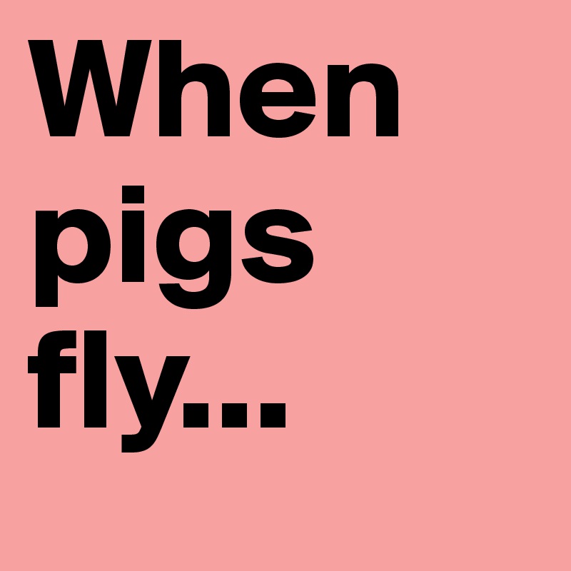 When pigs fly...