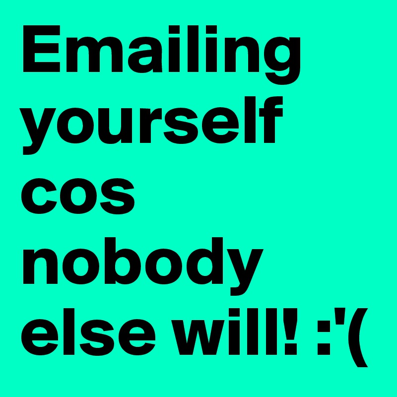 Emailing yourself cos nobody else will! :'(