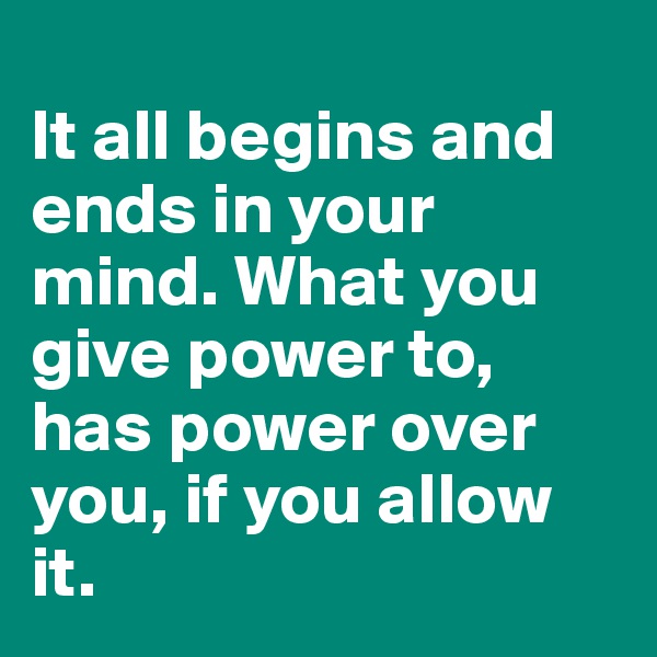 
It all begins and ends in your mind. What you give power to, has power over you, if you allow it.