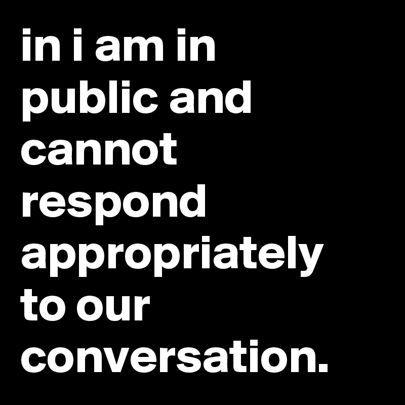 in i am in 
public and cannot respond appropriately to our conversation.