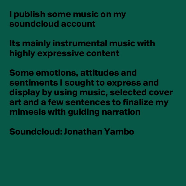 I publish some music on my soundcloud account

Its mainly instrumental music with highly expressive content 

Some emotions, attitudes and sentiments I sought to express and display by using music, selected cover art and a few sentences to finalize my mimesis with guiding narration

Soundcloud: Jonathan Yambo 


