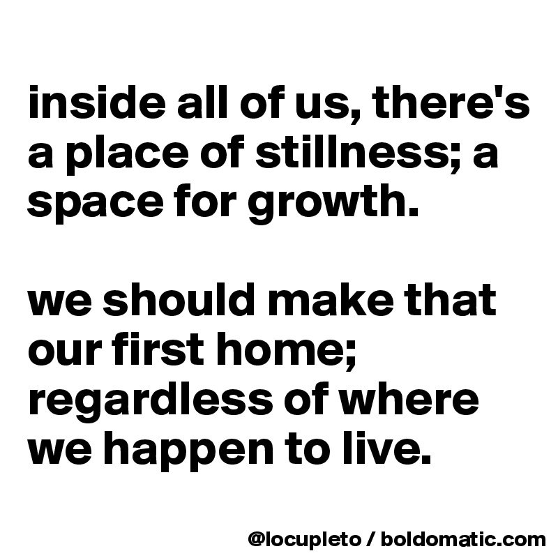
inside all of us, there's a place of stillness; a space for growth. 

we should make that our first home; regardless of where we happen to live. 