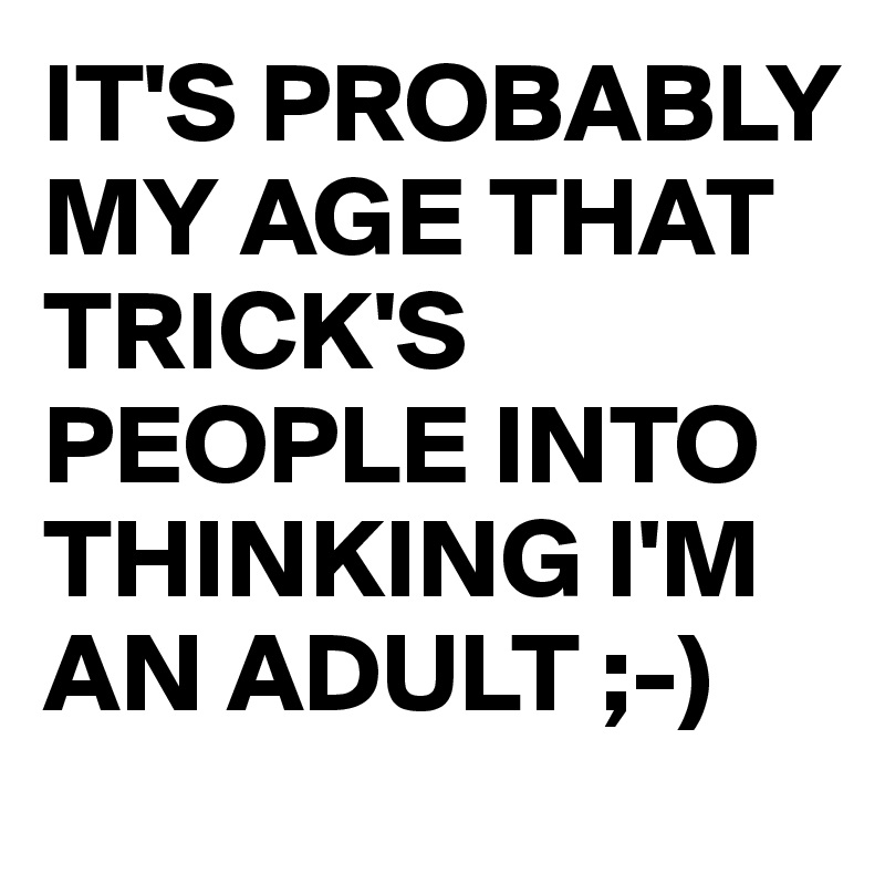 IT'S PROBABLY MY AGE THAT TRICK'S PEOPLE INTO THINKING I'M AN ADULT ;-)