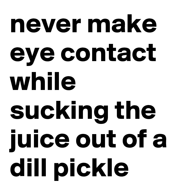never make eye contact while sucking the juice out of a dill pickle