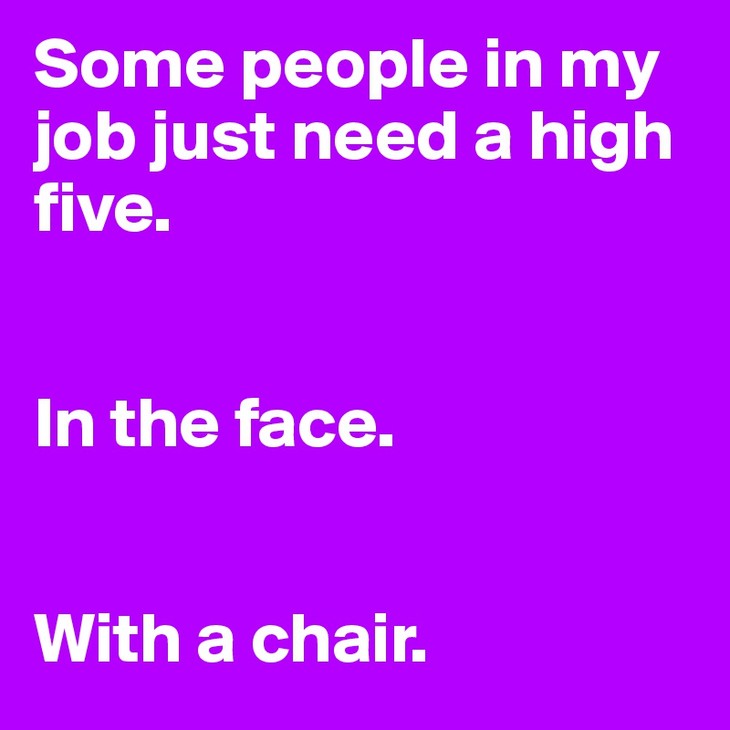 Some people in my job just need a high five.


In the face.


With a chair. 