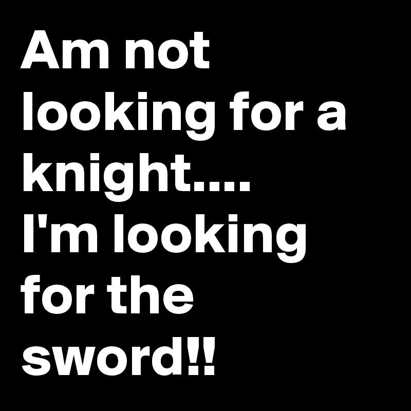 Am not looking for a knight....
I'm looking for the sword!!