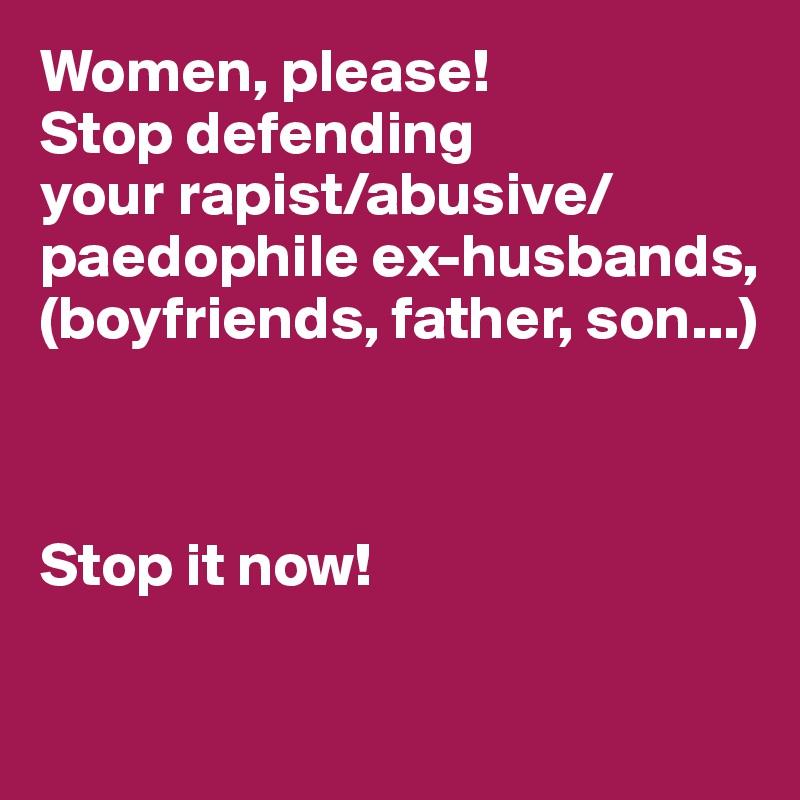 Women, please! 
Stop defending 
your rapist/abusive/ paedophile ex-husbands, (boyfriends, father, son...)



Stop it now! 

