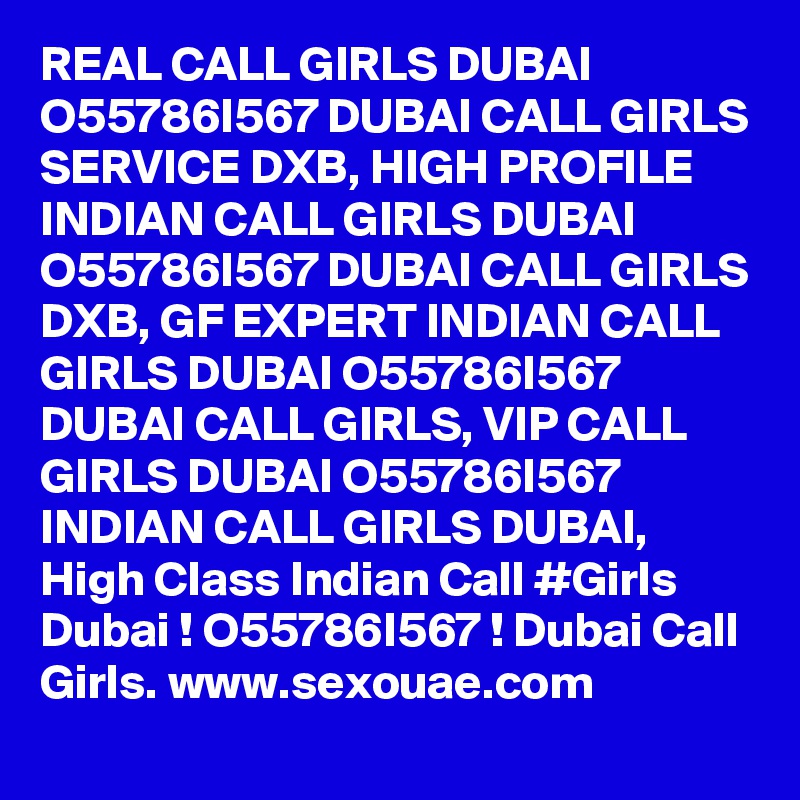 REAL CALL GIRLS DUBAI O55786I567 DUBAI CALL GIRLS SERVICE DXB, HIGH PROFILE INDIAN CALL GIRLS DUBAI O55786I567 DUBAI CALL GIRLS DXB, GF EXPERT INDIAN CALL GIRLS DUBAI O55786I567 DUBAI CALL GIRLS, VIP CALL GIRLS DUBAI O55786I567 INDIAN CALL GIRLS DUBAI, High Class Indian Call #Girls Dubai ! O55786I567 ! Dubai Call Girls. www.sexouae.com
