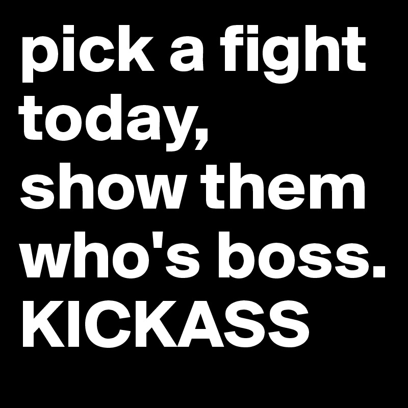 pick a fight today,
show them who's boss. KICKASS