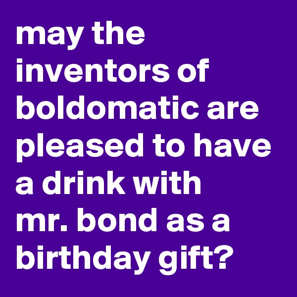 may the inventors of boldomatic are pleased to have a drink with 
mr. bond as a birthday gift?