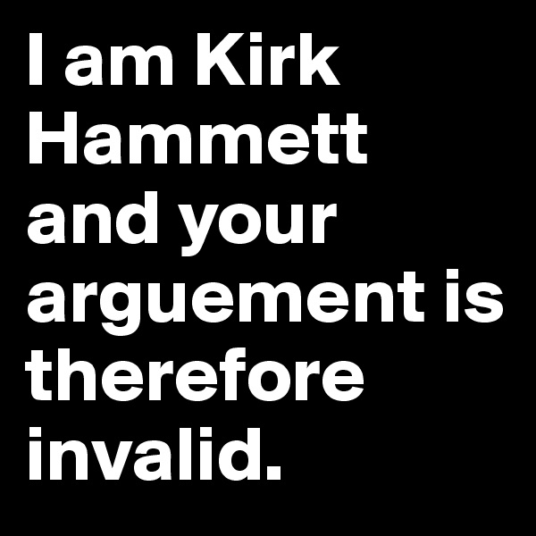 I am Kirk Hammett and your arguement is therefore invalid.