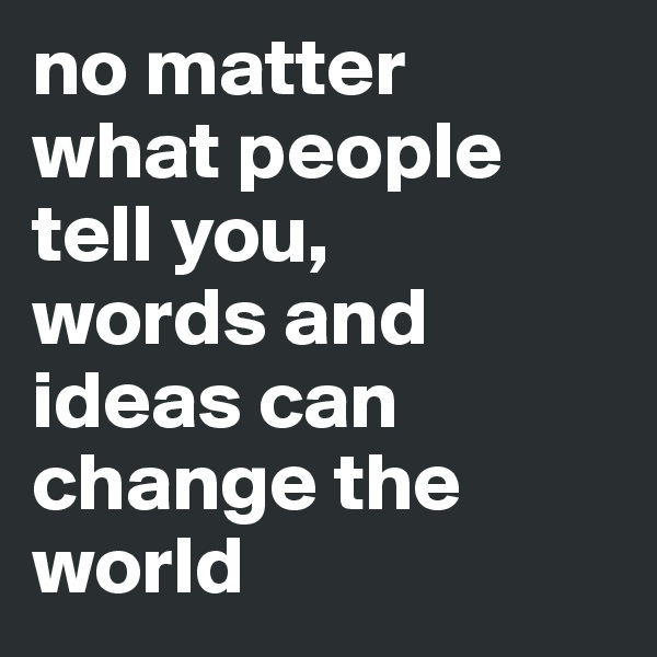 no matter 
what people tell you, 
words and ideas can change the world