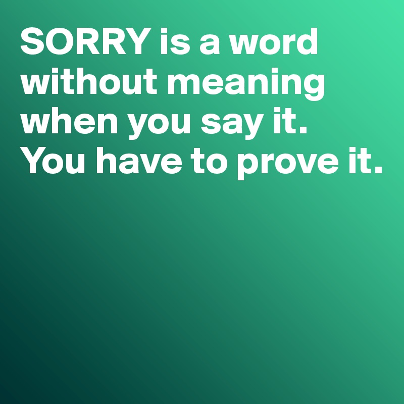 SORRY is a word without meaning when you say it. 
You have to prove it. 




