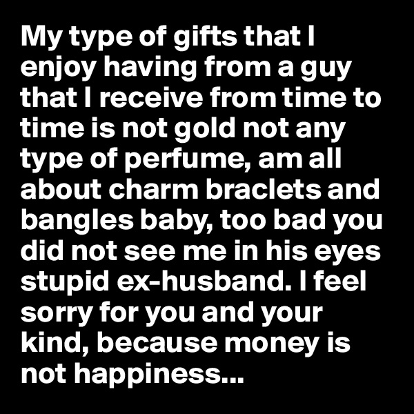 My type of gifts that I enjoy having from a guy that I receive from time to time is not gold not any type of perfume, am all about charm braclets and bangles baby, too bad you did not see me in his eyes stupid ex-husband. I feel sorry for you and your kind, because money is not happiness...