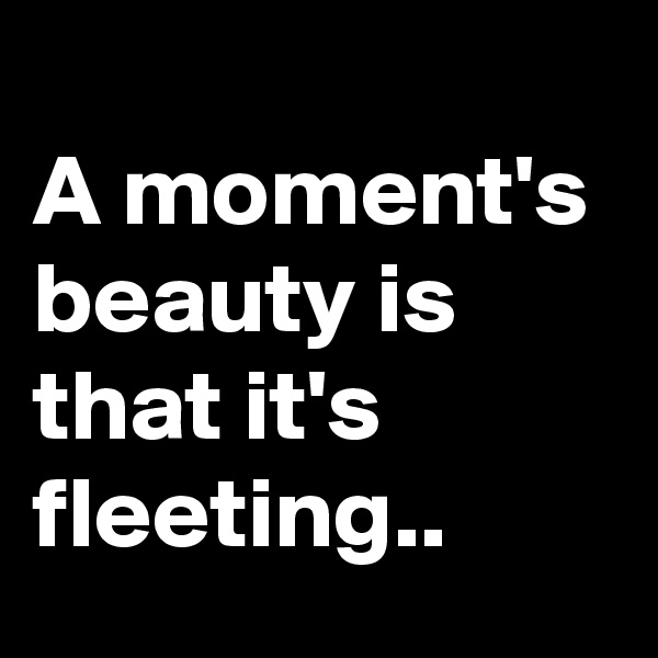 
A moment's beauty is that it's fleeting.. 