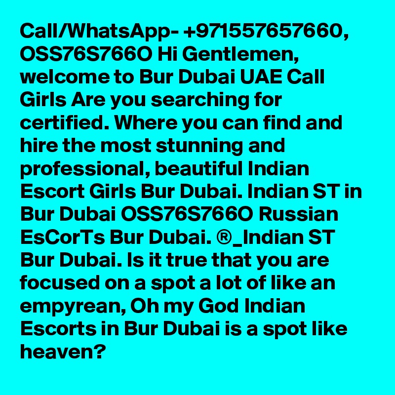 Call/WhatsApp- +971557657660, OSS76S766O Hi Gentlemen, welcome to Bur Dubai UAE Call Girls Are you searching for certified. Where you can find and hire the most stunning and professional, beautiful Indian Escort Girls Bur Dubai. Indian ST in Bur Dubai OSS76S766O Russian EsCorTs Bur Dubai. ®_Indian ST Bur Dubai. Is it true that you are focused on a spot a lot of like an empyrean, Oh my God Indian Escorts in Bur Dubai is a spot like heaven?