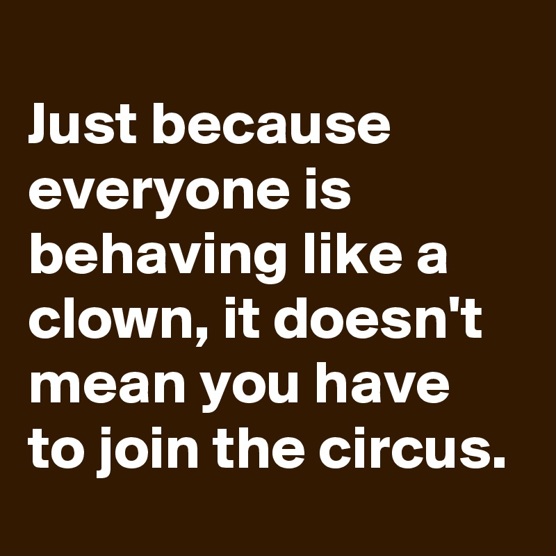 
Just because everyone is behaving like a clown, it doesn't mean you have to join the circus.