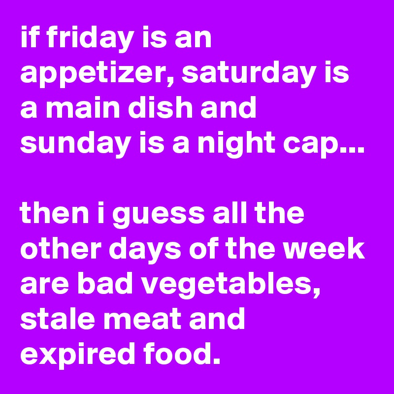 if friday is an appetizer, saturday is a main dish and sunday is a night cap...

then i guess all the other days of the week are bad vegetables, stale meat and expired food.