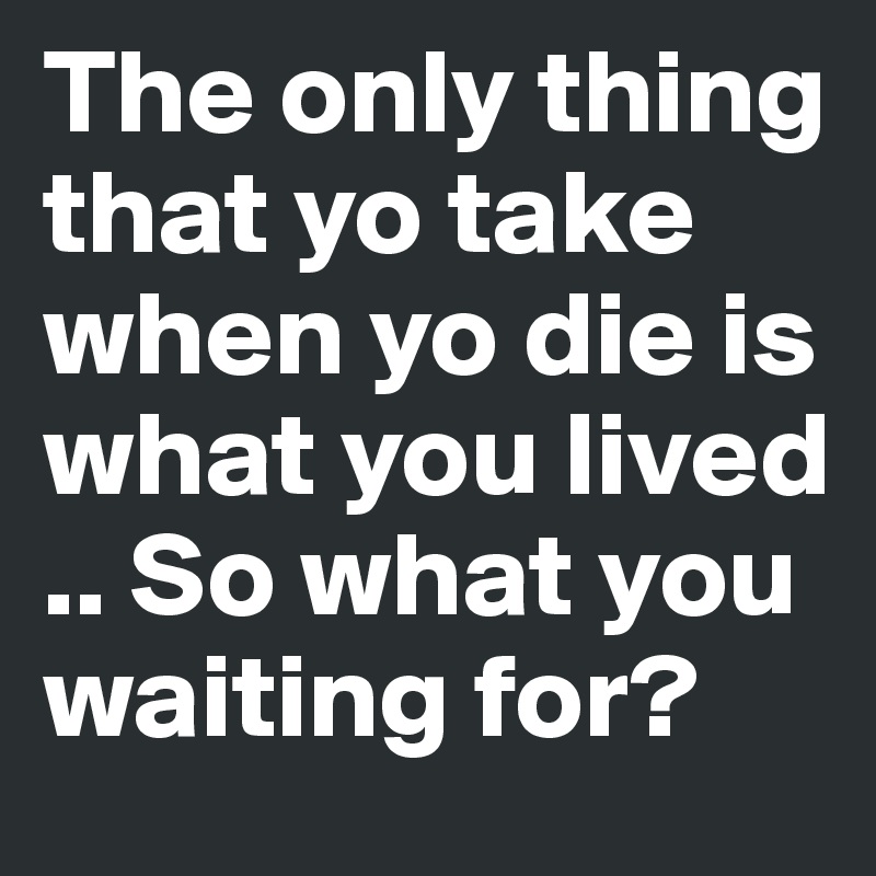 The only thing that yo take when yo die is what you lived .. So what you waiting for?