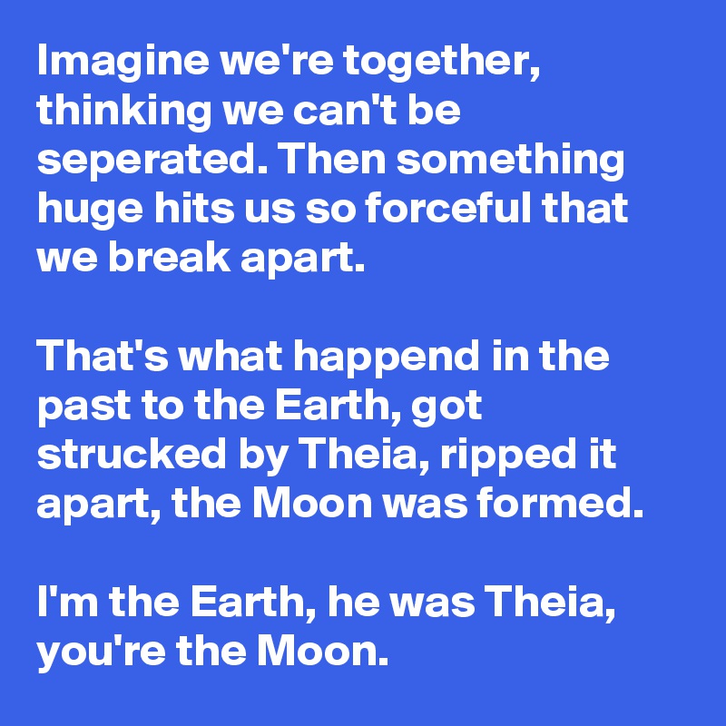 Imagine we're together, thinking we can't be seperated. Then something huge hits us so forceful that we break apart.

That's what happend in the past to the Earth, got strucked by Theia, ripped it apart, the Moon was formed.

I'm the Earth, he was Theia, you're the Moon.