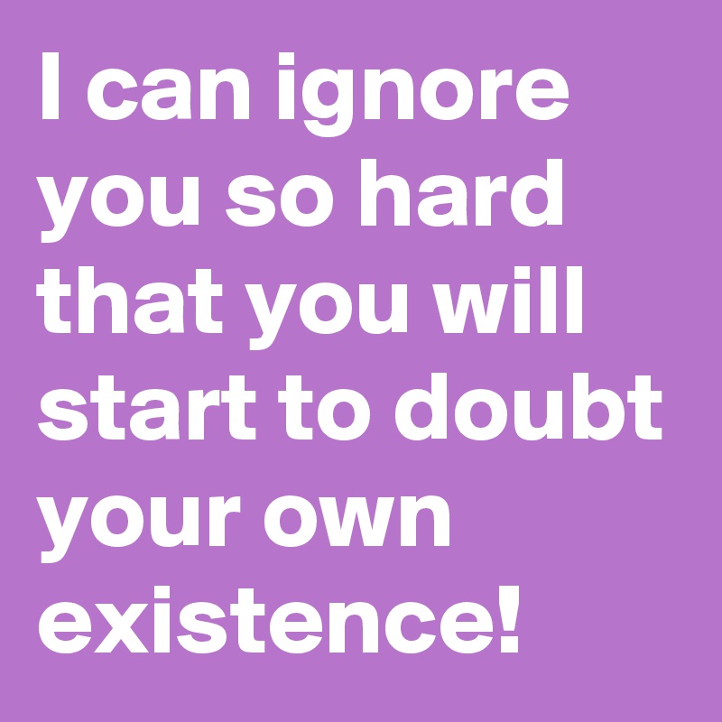 I can ignore you so hard that you will start to doubt your own existence!