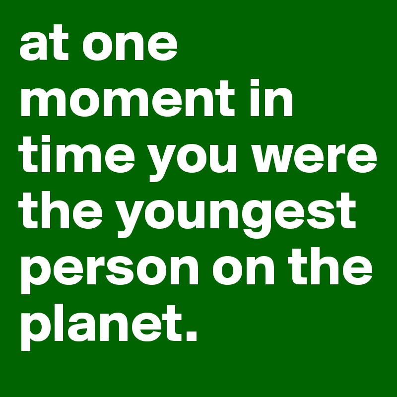at one moment in time you were the youngest person on the planet.