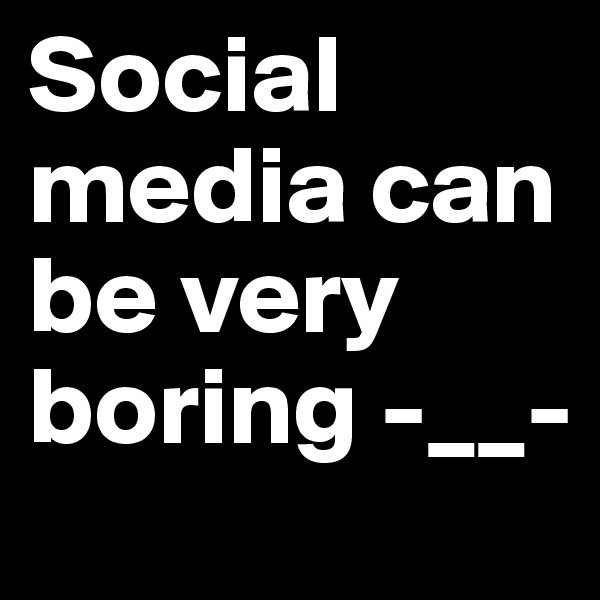 Social media can be very boring -__-