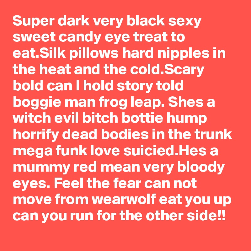 Super dark very black sexy sweet candy eye treat to eat.Silk pillows hard nipples in the heat and the cold.Scary  bold can I hold story told boggie man frog leap. Shes a witch evil bitch bottie hump horrify dead bodies in the trunk mega funk love suicied.Hes a mummy red mean very bloody eyes. Feel the fear can not move from wearwolf eat you up can you run for the other side!!