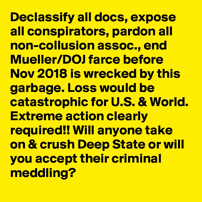 Declassify all docs, expose all conspirators, pardon all non-collusion assoc., end Mueller/DOJ farce before Nov 2018 is wrecked by this garbage. Loss would be catastrophic for U.S. & World. Extreme action clearly required!! Will anyone take on & crush Deep State or will you accept their criminal meddling?