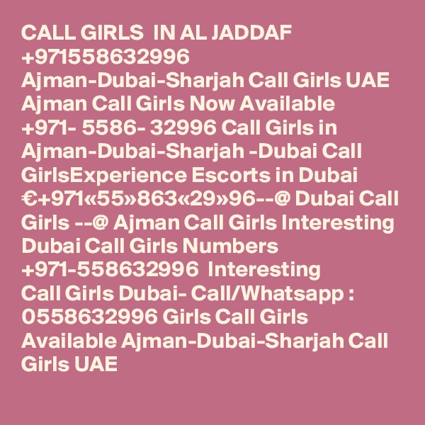 CALL GIRLS  IN AL JADDAF
+971558632996 Ajman-Dubai-Sharjah Call Girls UAE Ajman Call Girls Now Available ?+971- 5586- 32996 Call Girls in Ajman-Dubai-Sharjah -Dubai Call GirlsExperience Escorts in Dubai €+971«55»863«29»96--@ Dubai Call Girls --@ Ajman Call Girls Interesting Dubai Call Girls Numbers ?+971-558632996 ? Interesting Call Girls Dubai- Call/Whatsapp : 0558632996 Girls Call Girls Available Ajman-Dubai-Sharjah Call Girls UAE