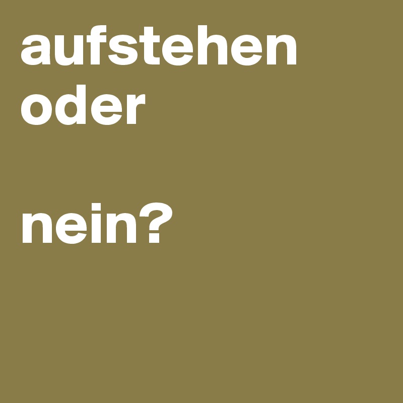 aufstehen oder 

nein?

