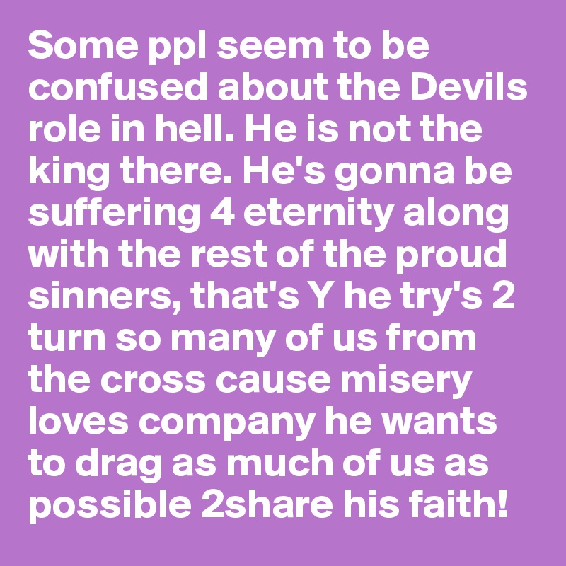 Some ppl seem to be confused about the Devils role in hell. He is not the king there. He's gonna be suffering 4 eternity along with the rest of the proud sinners, that's Y he try's 2 turn so many of us from the cross cause misery loves company he wants to drag as much of us as possible 2share his faith!