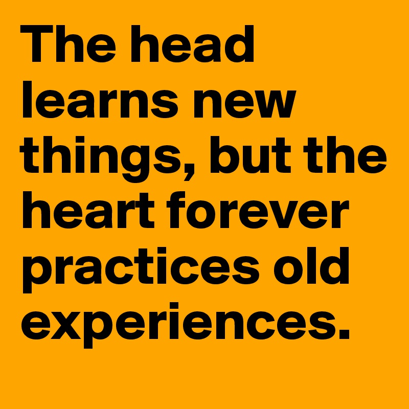 The head learns new things, but the heart forever practices old experiences.