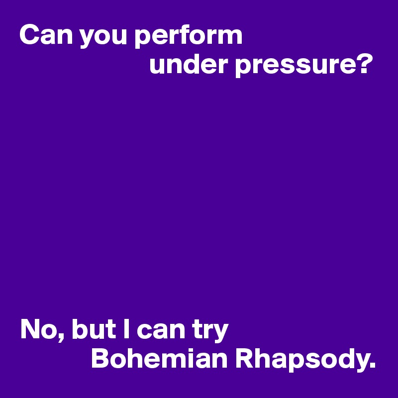 Can you perform
                      under pressure?








No, but I can try
            Bohemian Rhapsody.
