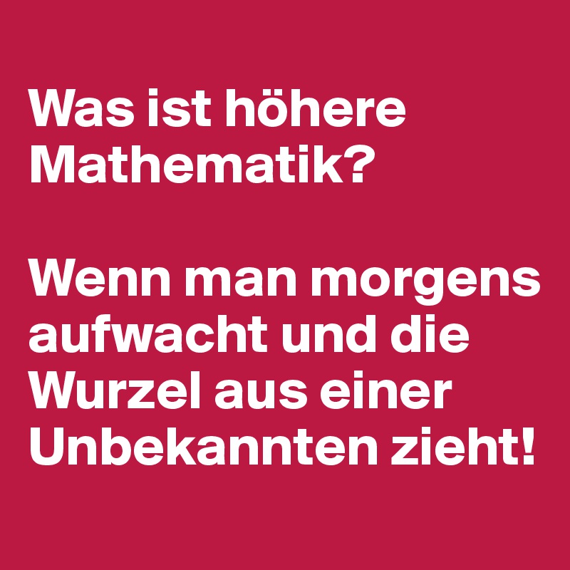  
Was ist höhere Mathematik?

Wenn man morgens aufwacht und die Wurzel aus einer Unbekannten zieht!