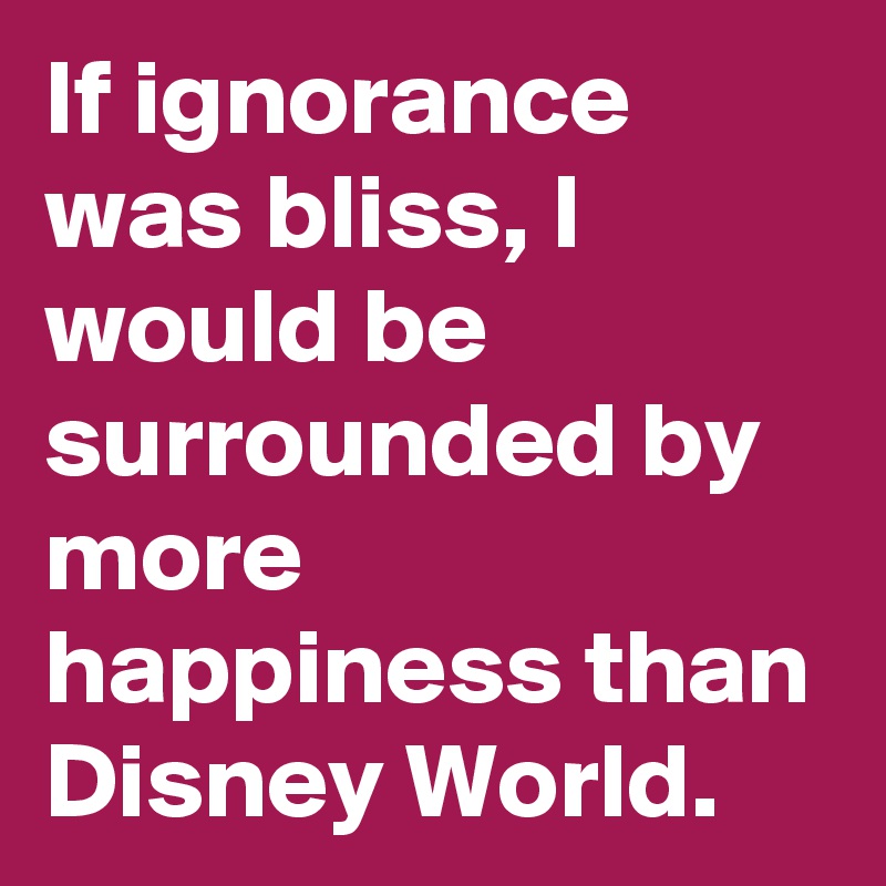 If ignorance was bliss, I would be surrounded by more happiness than Disney World.