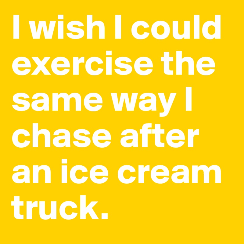 I wish I could exercise the same way I chase after an ice cream truck. 