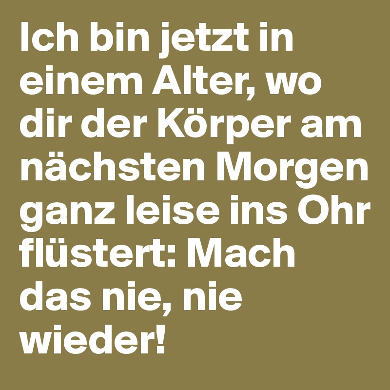 Ich bin jetzt in einem Alter, wo dir der Körper am nächsten Morgen ganz leise ins Ohr flüstert: Mach das nie, nie wieder!