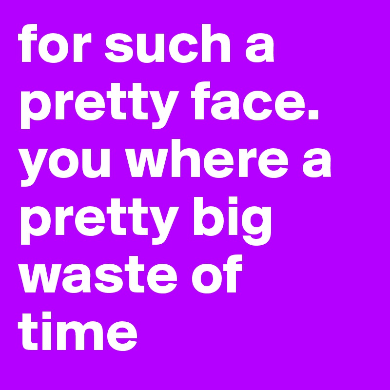 for such a pretty face. you where a pretty big waste of time 
