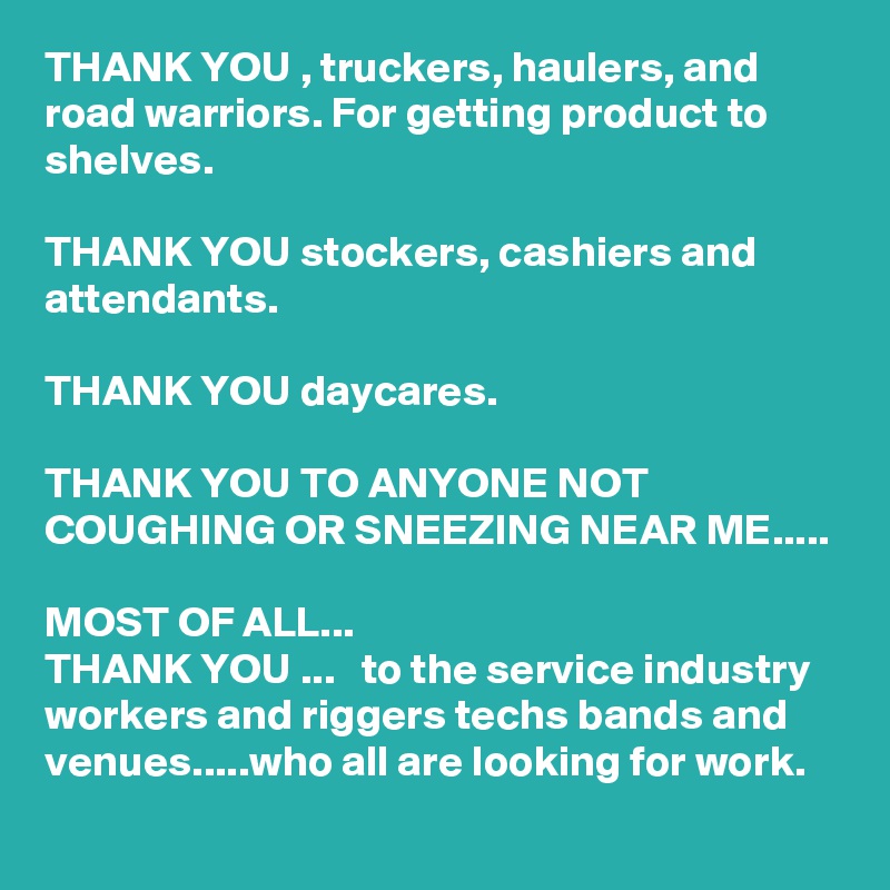 THANK YOU , truckers, haulers, and road warriors. For getting product to shelves. 

THANK YOU stockers, cashiers and attendants.

THANK YOU daycares. 

THANK YOU TO ANYONE NOT COUGHING OR SNEEZING NEAR ME.....

MOST OF ALL... 
THANK YOU ...   to the service industry workers and riggers techs bands and venues.....who all are looking for work.  