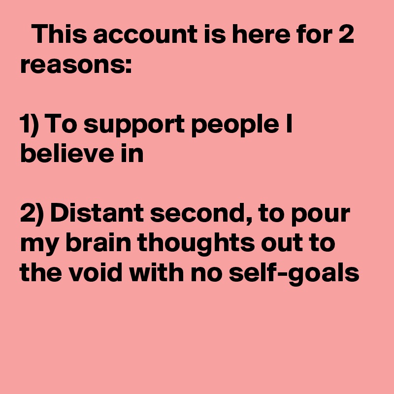   This account is here for 2 reasons:

1) To support people I believe in

2) Distant second, to pour my brain thoughts out to the void with no self-goals
