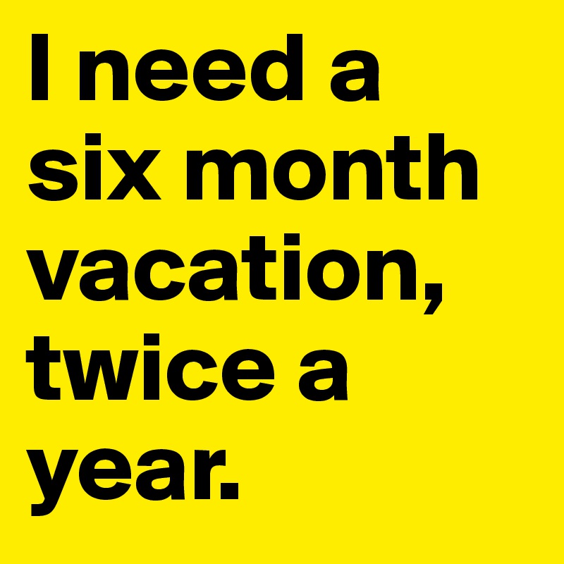 I need a six month vacation, twice a year.