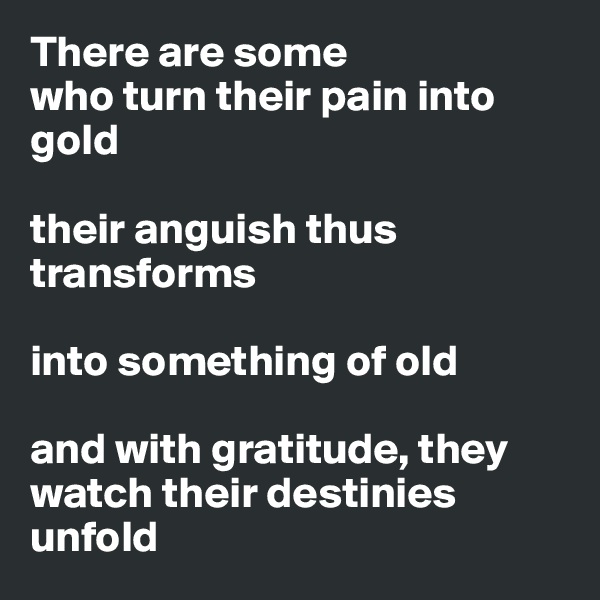 There are some 
who turn their pain into gold

their anguish thus transforms 

into something of old 

and with gratitude, they watch their destinies unfold 