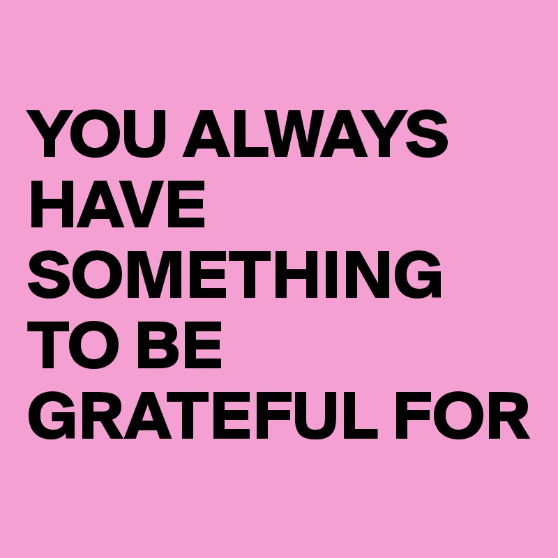 
YOU ALWAYS HAVE SOMETHING TO BE
GRATEFUL FOR
